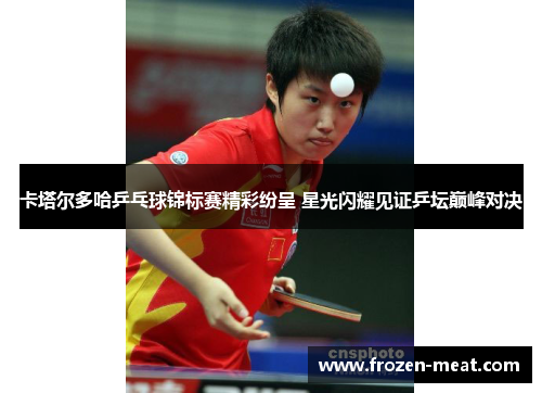 卡塔尔多哈乒乓球锦标赛精彩纷呈 星光闪耀见证乒坛巅峰对决